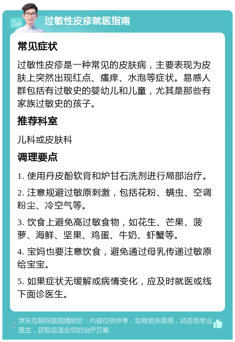 过敏性皮疹就医指南 常见症状 过敏性皮疹是一种常见的皮肤病，主要表现为皮肤上突然出现红点、瘙痒、水泡等症状。易感人群包括有过敏史的婴幼儿和儿童，尤其是那些有家族过敏史的孩子。 推荐科室 儿科或皮肤科 调理要点 1. 使用丹皮酚软膏和炉甘石洗剂进行局部治疗。 2. 注意规避过敏原刺激，包括花粉、螨虫、空调粉尘、冷空气等。 3. 饮食上避免高过敏食物，如花生、芒果、菠萝、海鲜、坚果、鸡蛋、牛奶、虾蟹等。 4. 宝妈也要注意饮食，避免通过母乳传递过敏原给宝宝。 5. 如果症状无缓解或病情变化，应及时就医或线下面诊医生。