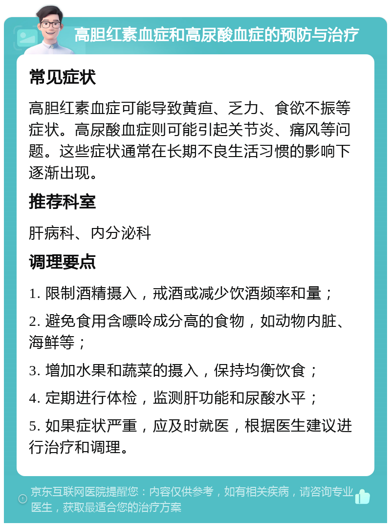 高胆红素血症和高尿酸血症的预防与治疗 常见症状 高胆红素血症可能导致黄疸、乏力、食欲不振等症状。高尿酸血症则可能引起关节炎、痛风等问题。这些症状通常在长期不良生活习惯的影响下逐渐出现。 推荐科室 肝病科、内分泌科 调理要点 1. 限制酒精摄入，戒酒或减少饮酒频率和量； 2. 避免食用含嘌呤成分高的食物，如动物内脏、海鲜等； 3. 增加水果和蔬菜的摄入，保持均衡饮食； 4. 定期进行体检，监测肝功能和尿酸水平； 5. 如果症状严重，应及时就医，根据医生建议进行治疗和调理。