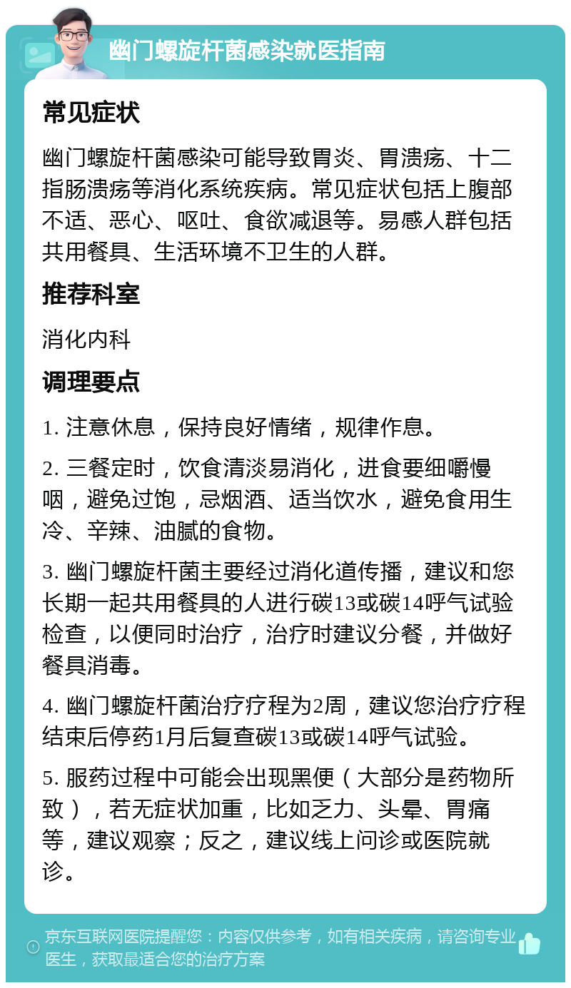 幽门螺旋杆菌感染就医指南 常见症状 幽门螺旋杆菌感染可能导致胃炎、胃溃疡、十二指肠溃疡等消化系统疾病。常见症状包括上腹部不适、恶心、呕吐、食欲减退等。易感人群包括共用餐具、生活环境不卫生的人群。 推荐科室 消化内科 调理要点 1. 注意休息，保持良好情绪，规律作息。 2. 三餐定时，饮食清淡易消化，进食要细嚼慢咽，避免过饱，忌烟酒、适当饮水，避免食用生冷、辛辣、油腻的食物。 3. 幽门螺旋杆菌主要经过消化道传播，建议和您长期一起共用餐具的人进行碳13或碳14呼气试验检查，以便同时治疗，治疗时建议分餐，并做好餐具消毒。 4. 幽门螺旋杆菌治疗疗程为2周，建议您治疗疗程结束后停药1月后复查碳13或碳14呼气试验。 5. 服药过程中可能会出现黑便（大部分是药物所致），若无症状加重，比如乏力、头晕、胃痛等，建议观察；反之，建议线上问诊或医院就诊。