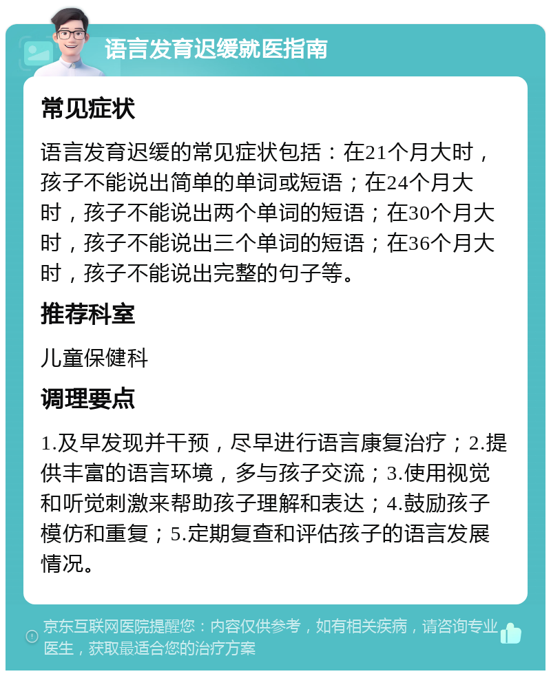 语言发育迟缓就医指南 常见症状 语言发育迟缓的常见症状包括：在21个月大时，孩子不能说出简单的单词或短语；在24个月大时，孩子不能说出两个单词的短语；在30个月大时，孩子不能说出三个单词的短语；在36个月大时，孩子不能说出完整的句子等。 推荐科室 儿童保健科 调理要点 1.及早发现并干预，尽早进行语言康复治疗；2.提供丰富的语言环境，多与孩子交流；3.使用视觉和听觉刺激来帮助孩子理解和表达；4.鼓励孩子模仿和重复；5.定期复查和评估孩子的语言发展情况。