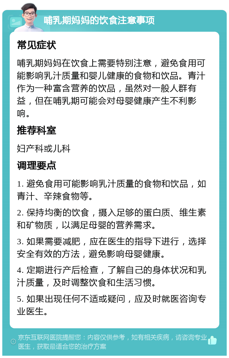 哺乳期妈妈的饮食注意事项 常见症状 哺乳期妈妈在饮食上需要特别注意，避免食用可能影响乳汁质量和婴儿健康的食物和饮品。青汁作为一种富含营养的饮品，虽然对一般人群有益，但在哺乳期可能会对母婴健康产生不利影响。 推荐科室 妇产科或儿科 调理要点 1. 避免食用可能影响乳汁质量的食物和饮品，如青汁、辛辣食物等。 2. 保持均衡的饮食，摄入足够的蛋白质、维生素和矿物质，以满足母婴的营养需求。 3. 如果需要减肥，应在医生的指导下进行，选择安全有效的方法，避免影响母婴健康。 4. 定期进行产后检查，了解自己的身体状况和乳汁质量，及时调整饮食和生活习惯。 5. 如果出现任何不适或疑问，应及时就医咨询专业医生。