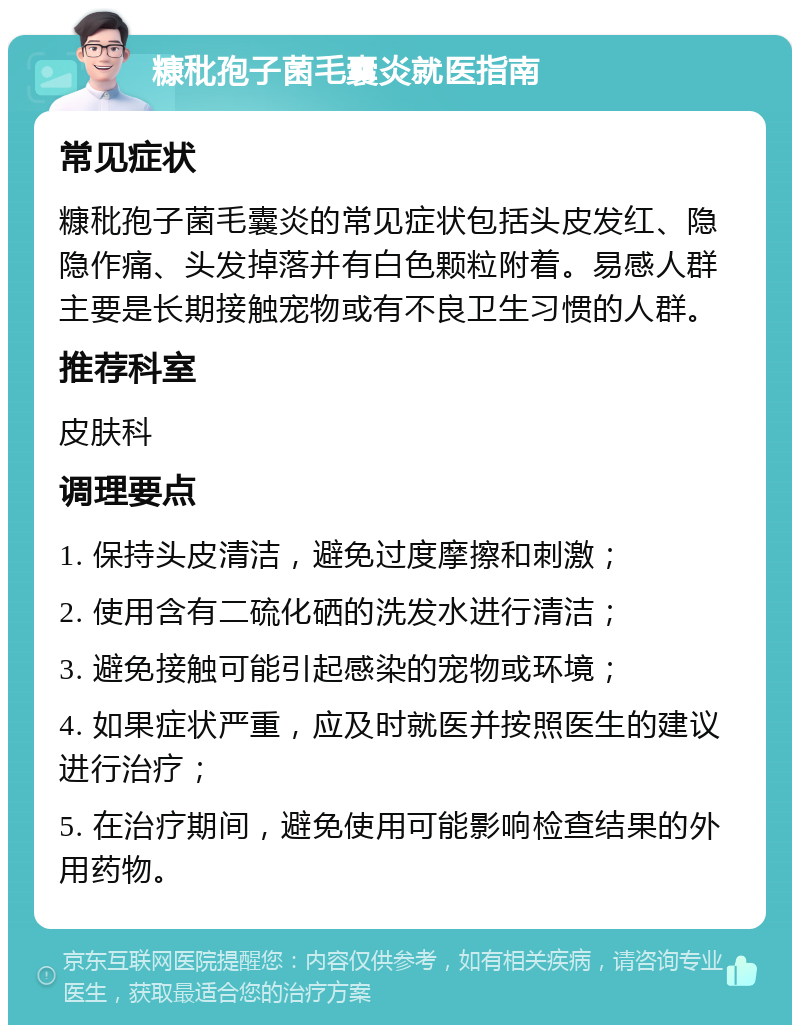 糠秕孢子菌毛囊炎就医指南 常见症状 糠秕孢子菌毛囊炎的常见症状包括头皮发红、隐隐作痛、头发掉落并有白色颗粒附着。易感人群主要是长期接触宠物或有不良卫生习惯的人群。 推荐科室 皮肤科 调理要点 1. 保持头皮清洁，避免过度摩擦和刺激； 2. 使用含有二硫化硒的洗发水进行清洁； 3. 避免接触可能引起感染的宠物或环境； 4. 如果症状严重，应及时就医并按照医生的建议进行治疗； 5. 在治疗期间，避免使用可能影响检查结果的外用药物。