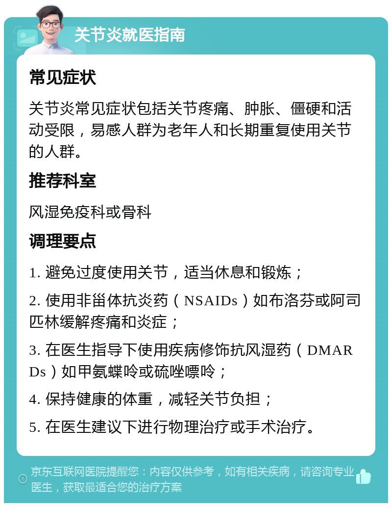 关节炎就医指南 常见症状 关节炎常见症状包括关节疼痛、肿胀、僵硬和活动受限，易感人群为老年人和长期重复使用关节的人群。 推荐科室 风湿免疫科或骨科 调理要点 1. 避免过度使用关节，适当休息和锻炼； 2. 使用非甾体抗炎药（NSAIDs）如布洛芬或阿司匹林缓解疼痛和炎症； 3. 在医生指导下使用疾病修饰抗风湿药（DMARDs）如甲氨蝶呤或硫唑嘌呤； 4. 保持健康的体重，减轻关节负担； 5. 在医生建议下进行物理治疗或手术治疗。