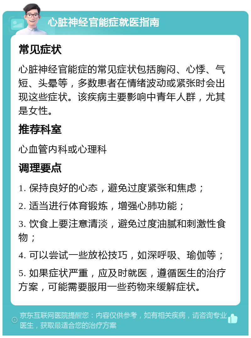 心脏神经官能症就医指南 常见症状 心脏神经官能症的常见症状包括胸闷、心悸、气短、头晕等，多数患者在情绪波动或紧张时会出现这些症状。该疾病主要影响中青年人群，尤其是女性。 推荐科室 心血管内科或心理科 调理要点 1. 保持良好的心态，避免过度紧张和焦虑； 2. 适当进行体育锻炼，增强心肺功能； 3. 饮食上要注意清淡，避免过度油腻和刺激性食物； 4. 可以尝试一些放松技巧，如深呼吸、瑜伽等； 5. 如果症状严重，应及时就医，遵循医生的治疗方案，可能需要服用一些药物来缓解症状。