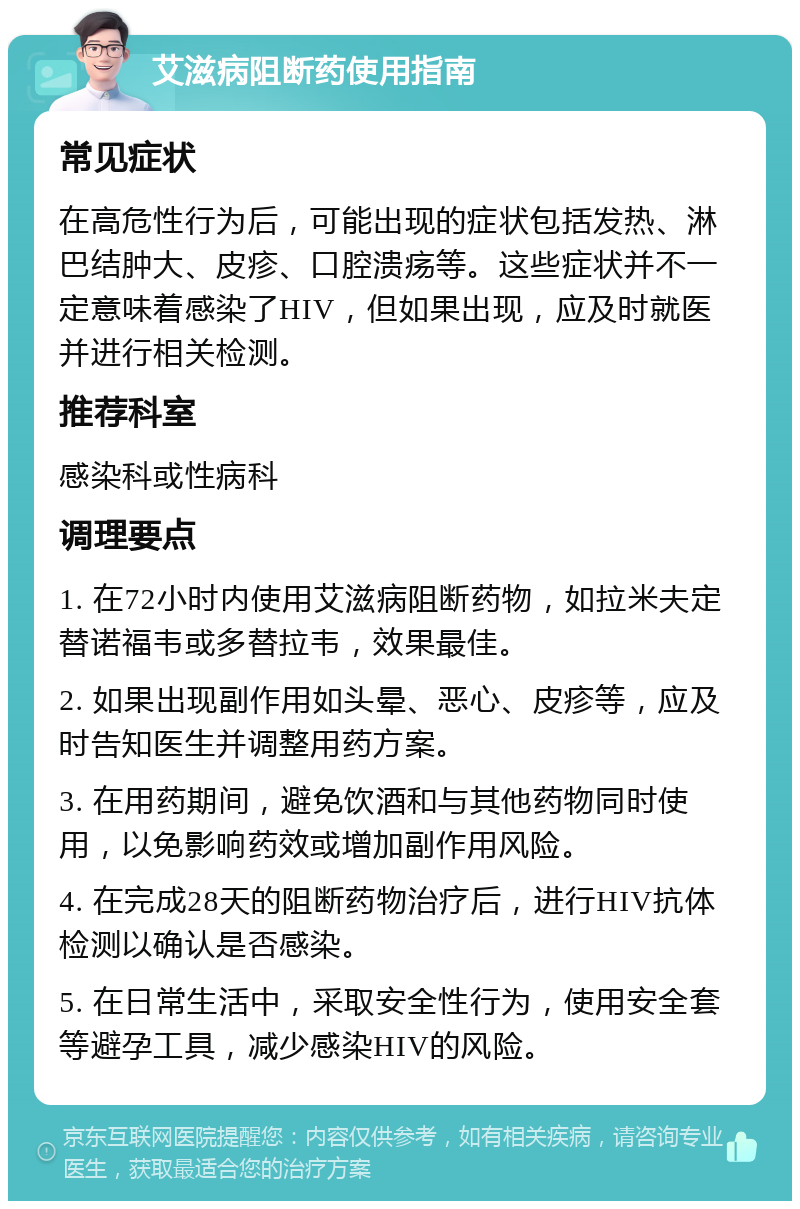 艾滋病阻断药使用指南 常见症状 在高危性行为后，可能出现的症状包括发热、淋巴结肿大、皮疹、口腔溃疡等。这些症状并不一定意味着感染了HIV，但如果出现，应及时就医并进行相关检测。 推荐科室 感染科或性病科 调理要点 1. 在72小时内使用艾滋病阻断药物，如拉米夫定替诺福韦或多替拉韦，效果最佳。 2. 如果出现副作用如头晕、恶心、皮疹等，应及时告知医生并调整用药方案。 3. 在用药期间，避免饮酒和与其他药物同时使用，以免影响药效或增加副作用风险。 4. 在完成28天的阻断药物治疗后，进行HIV抗体检测以确认是否感染。 5. 在日常生活中，采取安全性行为，使用安全套等避孕工具，减少感染HIV的风险。