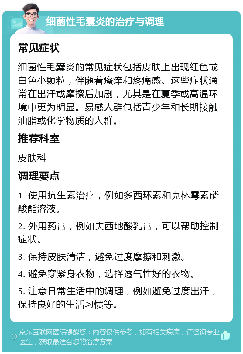 细菌性毛囊炎的治疗与调理 常见症状 细菌性毛囊炎的常见症状包括皮肤上出现红色或白色小颗粒，伴随着瘙痒和疼痛感。这些症状通常在出汗或摩擦后加剧，尤其是在夏季或高温环境中更为明显。易感人群包括青少年和长期接触油脂或化学物质的人群。 推荐科室 皮肤科 调理要点 1. 使用抗生素治疗，例如多西环素和克林霉素磷酸酯溶液。 2. 外用药膏，例如夫西地酸乳膏，可以帮助控制症状。 3. 保持皮肤清洁，避免过度摩擦和刺激。 4. 避免穿紧身衣物，选择透气性好的衣物。 5. 注意日常生活中的调理，例如避免过度出汗，保持良好的生活习惯等。