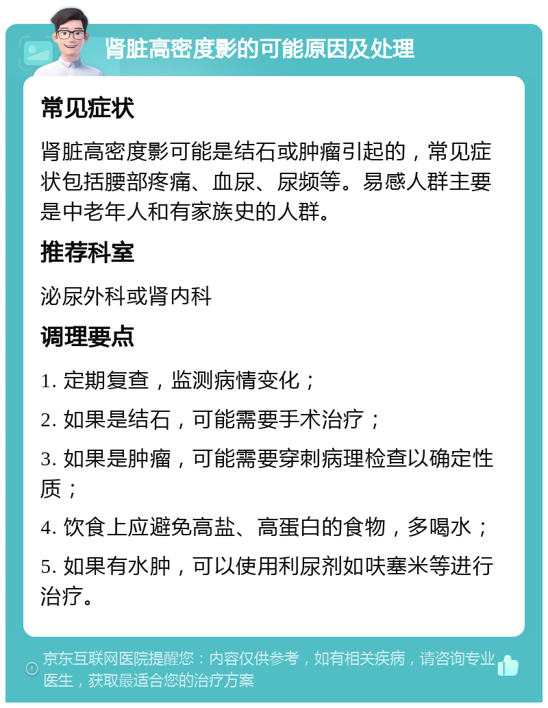 肾脏高密度影的可能原因及处理 常见症状 肾脏高密度影可能是结石或肿瘤引起的，常见症状包括腰部疼痛、血尿、尿频等。易感人群主要是中老年人和有家族史的人群。 推荐科室 泌尿外科或肾内科 调理要点 1. 定期复查，监测病情变化； 2. 如果是结石，可能需要手术治疗； 3. 如果是肿瘤，可能需要穿刺病理检查以确定性质； 4. 饮食上应避免高盐、高蛋白的食物，多喝水； 5. 如果有水肿，可以使用利尿剂如呋塞米等进行治疗。