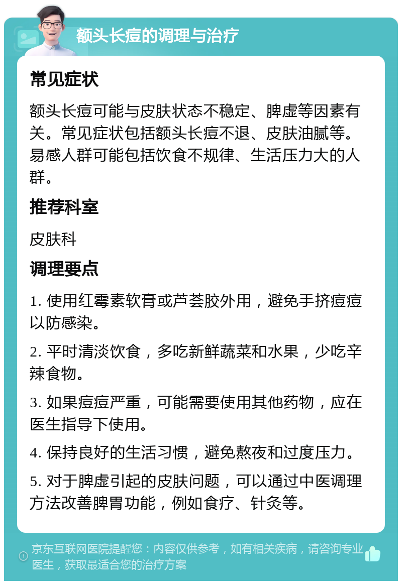 额头长痘的调理与治疗 常见症状 额头长痘可能与皮肤状态不稳定、脾虚等因素有关。常见症状包括额头长痘不退、皮肤油腻等。易感人群可能包括饮食不规律、生活压力大的人群。 推荐科室 皮肤科 调理要点 1. 使用红霉素软膏或芦荟胶外用，避免手挤痘痘以防感染。 2. 平时清淡饮食，多吃新鲜蔬菜和水果，少吃辛辣食物。 3. 如果痘痘严重，可能需要使用其他药物，应在医生指导下使用。 4. 保持良好的生活习惯，避免熬夜和过度压力。 5. 对于脾虚引起的皮肤问题，可以通过中医调理方法改善脾胃功能，例如食疗、针灸等。