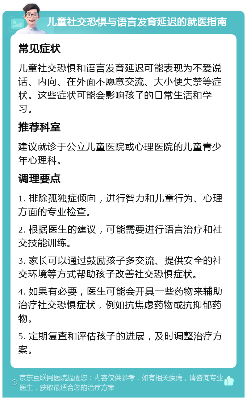 儿童社交恐惧与语言发育延迟的就医指南 常见症状 儿童社交恐惧和语言发育延迟可能表现为不爱说话、内向、在外面不愿意交流、大小便失禁等症状。这些症状可能会影响孩子的日常生活和学习。 推荐科室 建议就诊于公立儿童医院或心理医院的儿童青少年心理科。 调理要点 1. 排除孤独症倾向，进行智力和儿童行为、心理方面的专业检查。 2. 根据医生的建议，可能需要进行语言治疗和社交技能训练。 3. 家长可以通过鼓励孩子多交流、提供安全的社交环境等方式帮助孩子改善社交恐惧症状。 4. 如果有必要，医生可能会开具一些药物来辅助治疗社交恐惧症状，例如抗焦虑药物或抗抑郁药物。 5. 定期复查和评估孩子的进展，及时调整治疗方案。