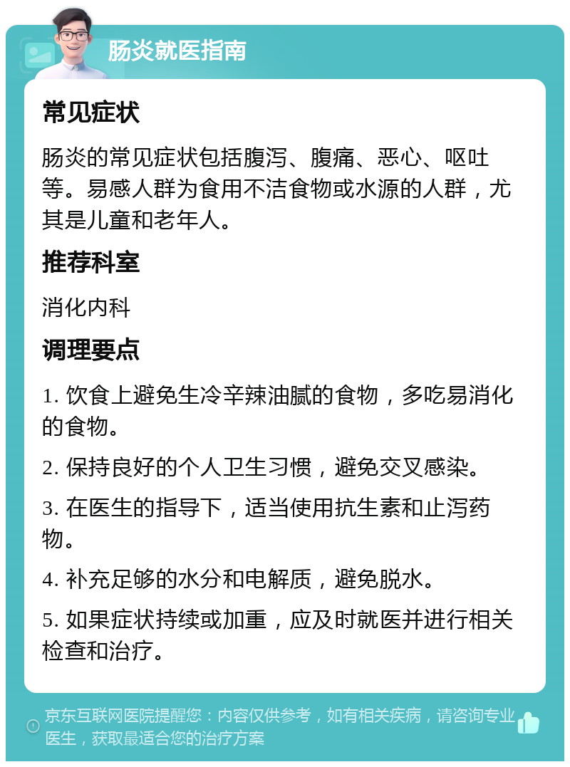 肠炎就医指南 常见症状 肠炎的常见症状包括腹泻、腹痛、恶心、呕吐等。易感人群为食用不洁食物或水源的人群，尤其是儿童和老年人。 推荐科室 消化内科 调理要点 1. 饮食上避免生冷辛辣油腻的食物，多吃易消化的食物。 2. 保持良好的个人卫生习惯，避免交叉感染。 3. 在医生的指导下，适当使用抗生素和止泻药物。 4. 补充足够的水分和电解质，避免脱水。 5. 如果症状持续或加重，应及时就医并进行相关检查和治疗。