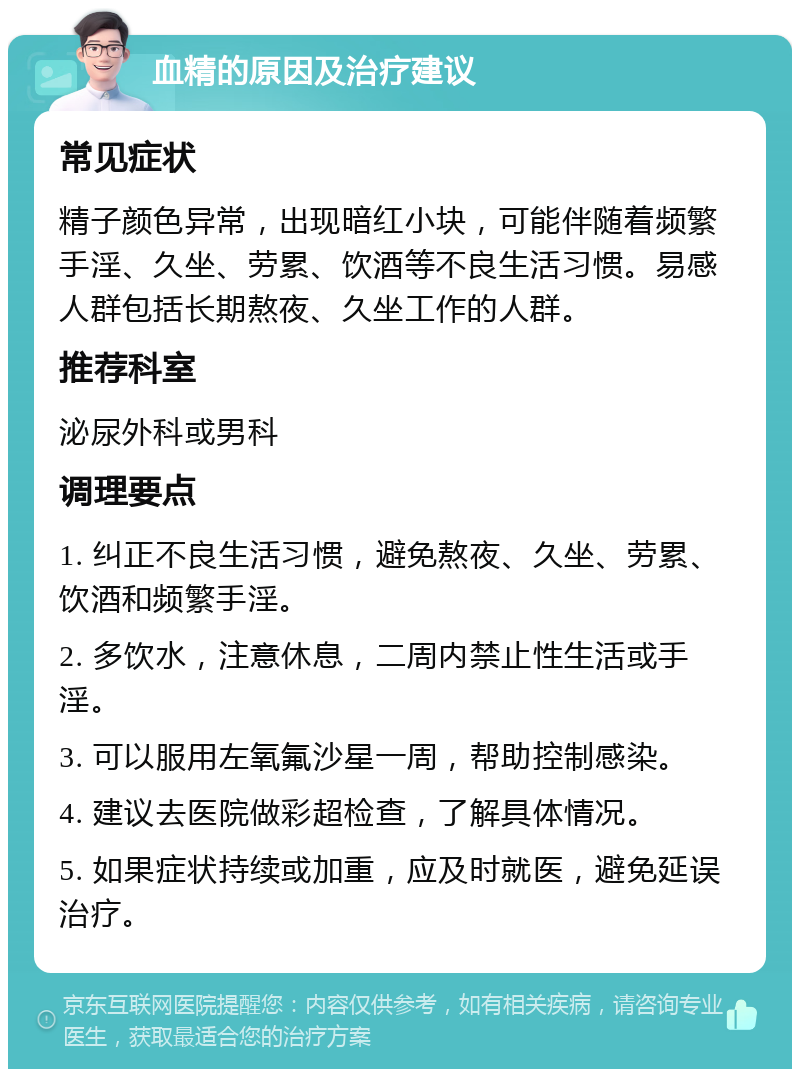 血精的原因及治疗建议 常见症状 精子颜色异常，出现暗红小块，可能伴随着频繁手淫、久坐、劳累、饮酒等不良生活习惯。易感人群包括长期熬夜、久坐工作的人群。 推荐科室 泌尿外科或男科 调理要点 1. 纠正不良生活习惯，避免熬夜、久坐、劳累、饮酒和频繁手淫。 2. 多饮水，注意休息，二周内禁止性生活或手淫。 3. 可以服用左氧氟沙星一周，帮助控制感染。 4. 建议去医院做彩超检查，了解具体情况。 5. 如果症状持续或加重，应及时就医，避免延误治疗。