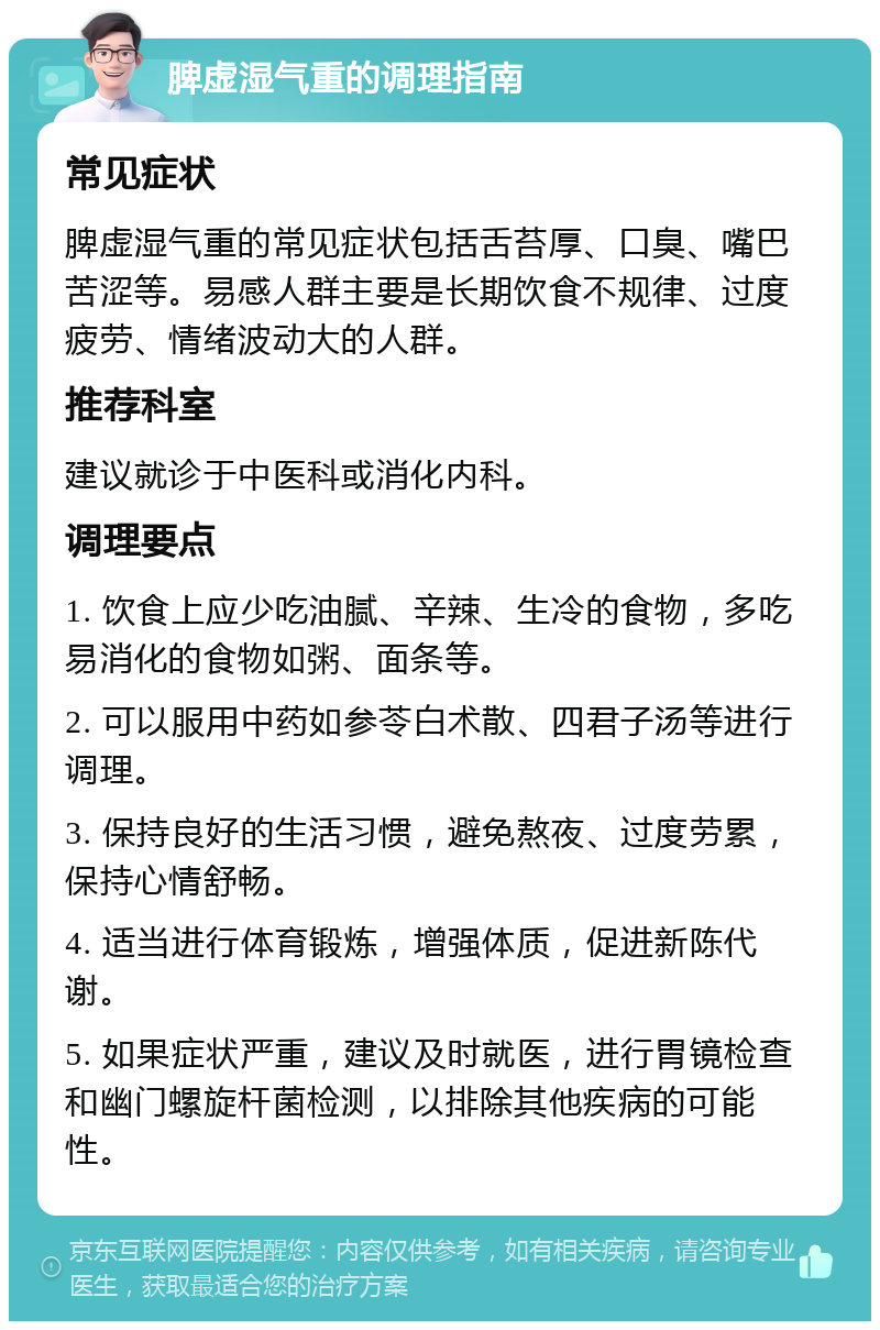 脾虚湿气重的调理指南 常见症状 脾虚湿气重的常见症状包括舌苔厚、口臭、嘴巴苦涩等。易感人群主要是长期饮食不规律、过度疲劳、情绪波动大的人群。 推荐科室 建议就诊于中医科或消化内科。 调理要点 1. 饮食上应少吃油腻、辛辣、生冷的食物，多吃易消化的食物如粥、面条等。 2. 可以服用中药如参苓白术散、四君子汤等进行调理。 3. 保持良好的生活习惯，避免熬夜、过度劳累，保持心情舒畅。 4. 适当进行体育锻炼，增强体质，促进新陈代谢。 5. 如果症状严重，建议及时就医，进行胃镜检查和幽门螺旋杆菌检测，以排除其他疾病的可能性。