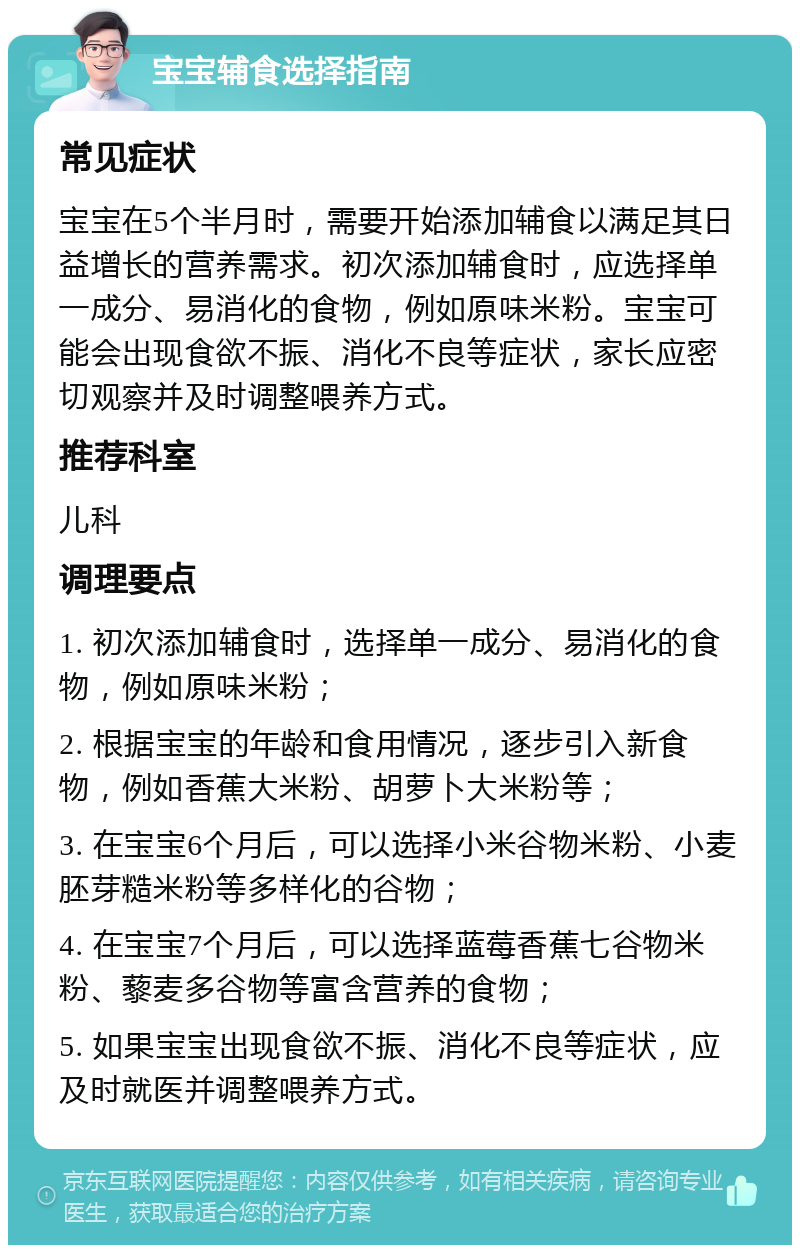 宝宝辅食选择指南 常见症状 宝宝在5个半月时，需要开始添加辅食以满足其日益增长的营养需求。初次添加辅食时，应选择单一成分、易消化的食物，例如原味米粉。宝宝可能会出现食欲不振、消化不良等症状，家长应密切观察并及时调整喂养方式。 推荐科室 儿科 调理要点 1. 初次添加辅食时，选择单一成分、易消化的食物，例如原味米粉； 2. 根据宝宝的年龄和食用情况，逐步引入新食物，例如香蕉大米粉、胡萝卜大米粉等； 3. 在宝宝6个月后，可以选择小米谷物米粉、小麦胚芽糙米粉等多样化的谷物； 4. 在宝宝7个月后，可以选择蓝莓香蕉七谷物米粉、藜麦多谷物等富含营养的食物； 5. 如果宝宝出现食欲不振、消化不良等症状，应及时就医并调整喂养方式。