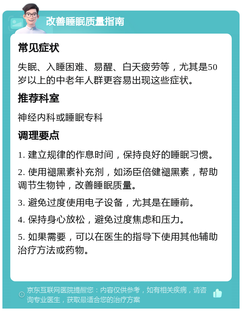 改善睡眠质量指南 常见症状 失眠、入睡困难、易醒、白天疲劳等，尤其是50岁以上的中老年人群更容易出现这些症状。 推荐科室 神经内科或睡眠专科 调理要点 1. 建立规律的作息时间，保持良好的睡眠习惯。 2. 使用褪黑素补充剂，如汤臣倍健褪黑素，帮助调节生物钟，改善睡眠质量。 3. 避免过度使用电子设备，尤其是在睡前。 4. 保持身心放松，避免过度焦虑和压力。 5. 如果需要，可以在医生的指导下使用其他辅助治疗方法或药物。