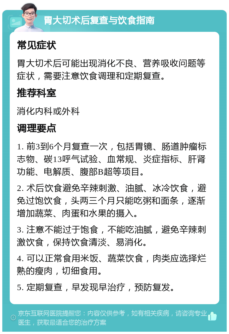 胃大切术后复查与饮食指南 常见症状 胃大切术后可能出现消化不良、营养吸收问题等症状，需要注意饮食调理和定期复查。 推荐科室 消化内科或外科 调理要点 1. 前3到6个月复查一次，包括胃镜、肠道肿瘤标志物、碳13呼气试验、血常规、炎症指标、肝肾功能、电解质、腹部B超等项目。 2. 术后饮食避免辛辣刺激、油腻、冰冷饮食，避免过饱饮食，头两三个月只能吃粥和面条，逐渐增加蔬菜、肉蛋和水果的摄入。 3. 注意不能过于饱食，不能吃油腻，避免辛辣刺激饮食，保持饮食清淡、易消化。 4. 可以正常食用米饭、蔬菜饮食，肉类应选择烂熟的瘦肉，切细食用。 5. 定期复查，早发现早治疗，预防复发。