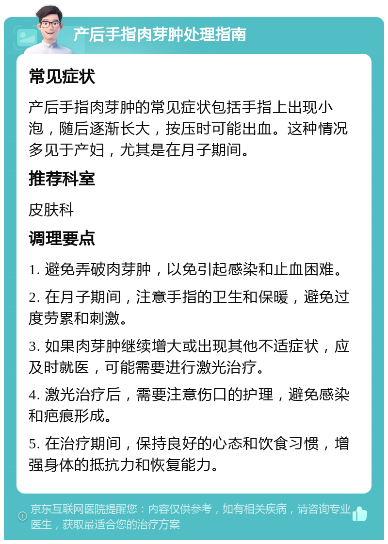 产后手指肉芽肿处理指南 常见症状 产后手指肉芽肿的常见症状包括手指上出现小泡，随后逐渐长大，按压时可能出血。这种情况多见于产妇，尤其是在月子期间。 推荐科室 皮肤科 调理要点 1. 避免弄破肉芽肿，以免引起感染和止血困难。 2. 在月子期间，注意手指的卫生和保暖，避免过度劳累和刺激。 3. 如果肉芽肿继续增大或出现其他不适症状，应及时就医，可能需要进行激光治疗。 4. 激光治疗后，需要注意伤口的护理，避免感染和疤痕形成。 5. 在治疗期间，保持良好的心态和饮食习惯，增强身体的抵抗力和恢复能力。