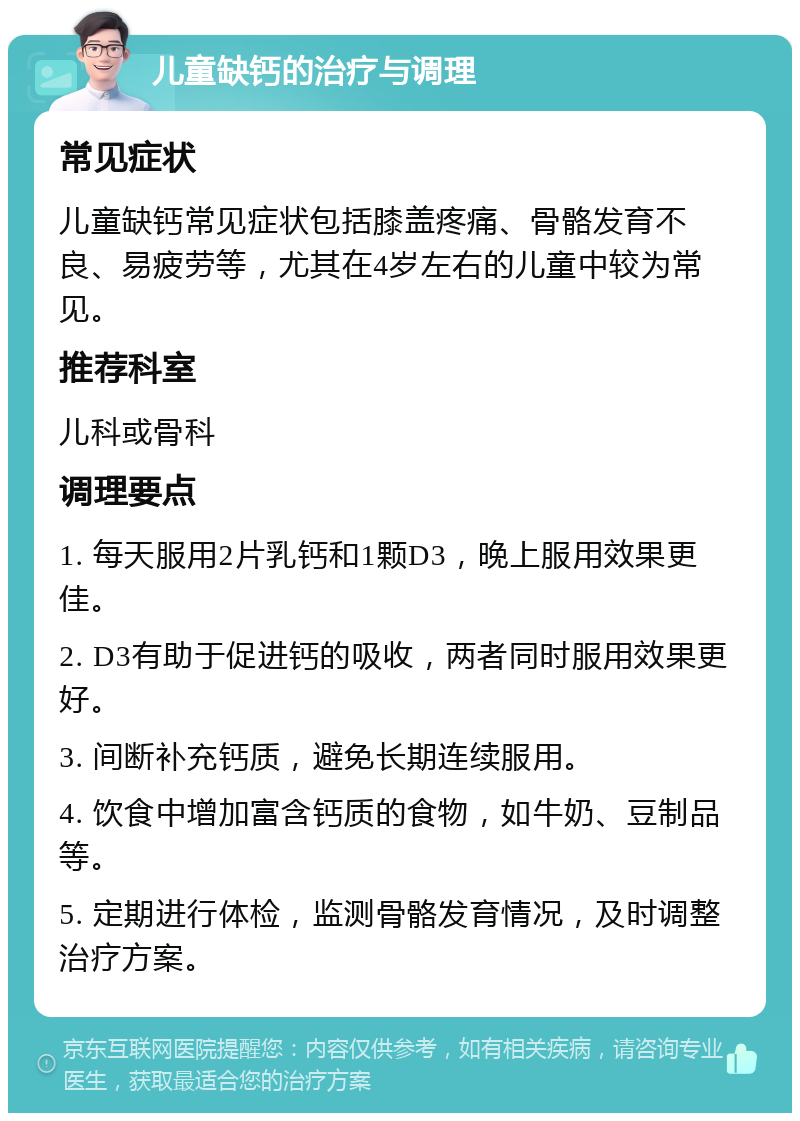 儿童缺钙的治疗与调理 常见症状 儿童缺钙常见症状包括膝盖疼痛、骨骼发育不良、易疲劳等，尤其在4岁左右的儿童中较为常见。 推荐科室 儿科或骨科 调理要点 1. 每天服用2片乳钙和1颗D3，晚上服用效果更佳。 2. D3有助于促进钙的吸收，两者同时服用效果更好。 3. 间断补充钙质，避免长期连续服用。 4. 饮食中增加富含钙质的食物，如牛奶、豆制品等。 5. 定期进行体检，监测骨骼发育情况，及时调整治疗方案。