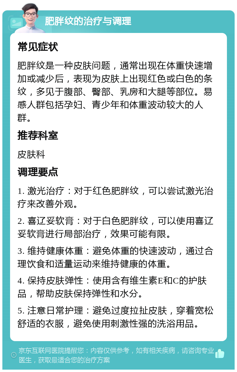 肥胖纹的治疗与调理 常见症状 肥胖纹是一种皮肤问题，通常出现在体重快速增加或减少后，表现为皮肤上出现红色或白色的条纹，多见于腹部、臀部、乳房和大腿等部位。易感人群包括孕妇、青少年和体重波动较大的人群。 推荐科室 皮肤科 调理要点 1. 激光治疗：对于红色肥胖纹，可以尝试激光治疗来改善外观。 2. 喜辽妥软膏：对于白色肥胖纹，可以使用喜辽妥软膏进行局部治疗，效果可能有限。 3. 维持健康体重：避免体重的快速波动，通过合理饮食和适量运动来维持健康的体重。 4. 保持皮肤弹性：使用含有维生素E和C的护肤品，帮助皮肤保持弹性和水分。 5. 注意日常护理：避免过度拉扯皮肤，穿着宽松舒适的衣服，避免使用刺激性强的洗浴用品。