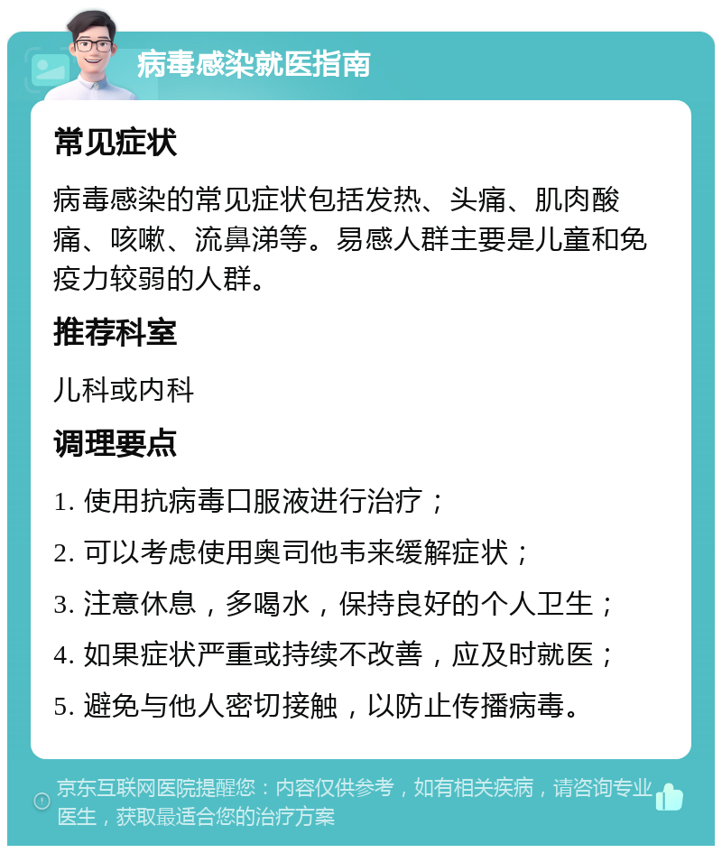 病毒感染就医指南 常见症状 病毒感染的常见症状包括发热、头痛、肌肉酸痛、咳嗽、流鼻涕等。易感人群主要是儿童和免疫力较弱的人群。 推荐科室 儿科或内科 调理要点 1. 使用抗病毒口服液进行治疗； 2. 可以考虑使用奥司他韦来缓解症状； 3. 注意休息，多喝水，保持良好的个人卫生； 4. 如果症状严重或持续不改善，应及时就医； 5. 避免与他人密切接触，以防止传播病毒。