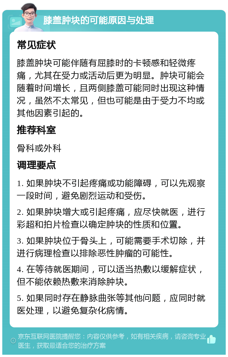 膝盖肿块的可能原因与处理 常见症状 膝盖肿块可能伴随有屈膝时的卡顿感和轻微疼痛，尤其在受力或活动后更为明显。肿块可能会随着时间增长，且两侧膝盖可能同时出现这种情况，虽然不太常见，但也可能是由于受力不均或其他因素引起的。 推荐科室 骨科或外科 调理要点 1. 如果肿块不引起疼痛或功能障碍，可以先观察一段时间，避免剧烈运动和受伤。 2. 如果肿块增大或引起疼痛，应尽快就医，进行彩超和拍片检查以确定肿块的性质和位置。 3. 如果肿块位于骨头上，可能需要手术切除，并进行病理检查以排除恶性肿瘤的可能性。 4. 在等待就医期间，可以适当热敷以缓解症状，但不能依赖热敷来消除肿块。 5. 如果同时存在静脉曲张等其他问题，应同时就医处理，以避免复杂化病情。