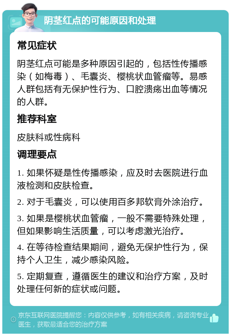 阴茎红点的可能原因和处理 常见症状 阴茎红点可能是多种原因引起的，包括性传播感染（如梅毒）、毛囊炎、樱桃状血管瘤等。易感人群包括有无保护性行为、口腔溃疡出血等情况的人群。 推荐科室 皮肤科或性病科 调理要点 1. 如果怀疑是性传播感染，应及时去医院进行血液检测和皮肤检查。 2. 对于毛囊炎，可以使用百多邦软膏外涂治疗。 3. 如果是樱桃状血管瘤，一般不需要特殊处理，但如果影响生活质量，可以考虑激光治疗。 4. 在等待检查结果期间，避免无保护性行为，保持个人卫生，减少感染风险。 5. 定期复查，遵循医生的建议和治疗方案，及时处理任何新的症状或问题。