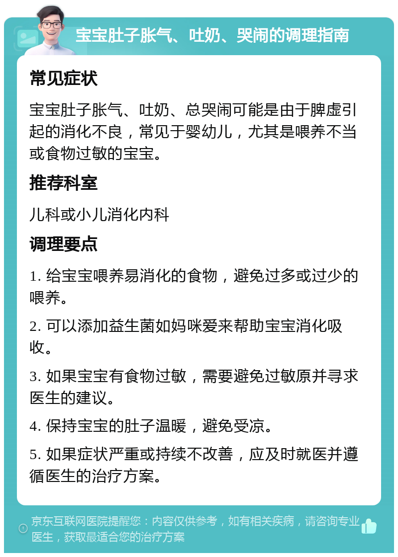 宝宝肚子胀气、吐奶、哭闹的调理指南 常见症状 宝宝肚子胀气、吐奶、总哭闹可能是由于脾虚引起的消化不良，常见于婴幼儿，尤其是喂养不当或食物过敏的宝宝。 推荐科室 儿科或小儿消化内科 调理要点 1. 给宝宝喂养易消化的食物，避免过多或过少的喂养。 2. 可以添加益生菌如妈咪爱来帮助宝宝消化吸收。 3. 如果宝宝有食物过敏，需要避免过敏原并寻求医生的建议。 4. 保持宝宝的肚子温暖，避免受凉。 5. 如果症状严重或持续不改善，应及时就医并遵循医生的治疗方案。