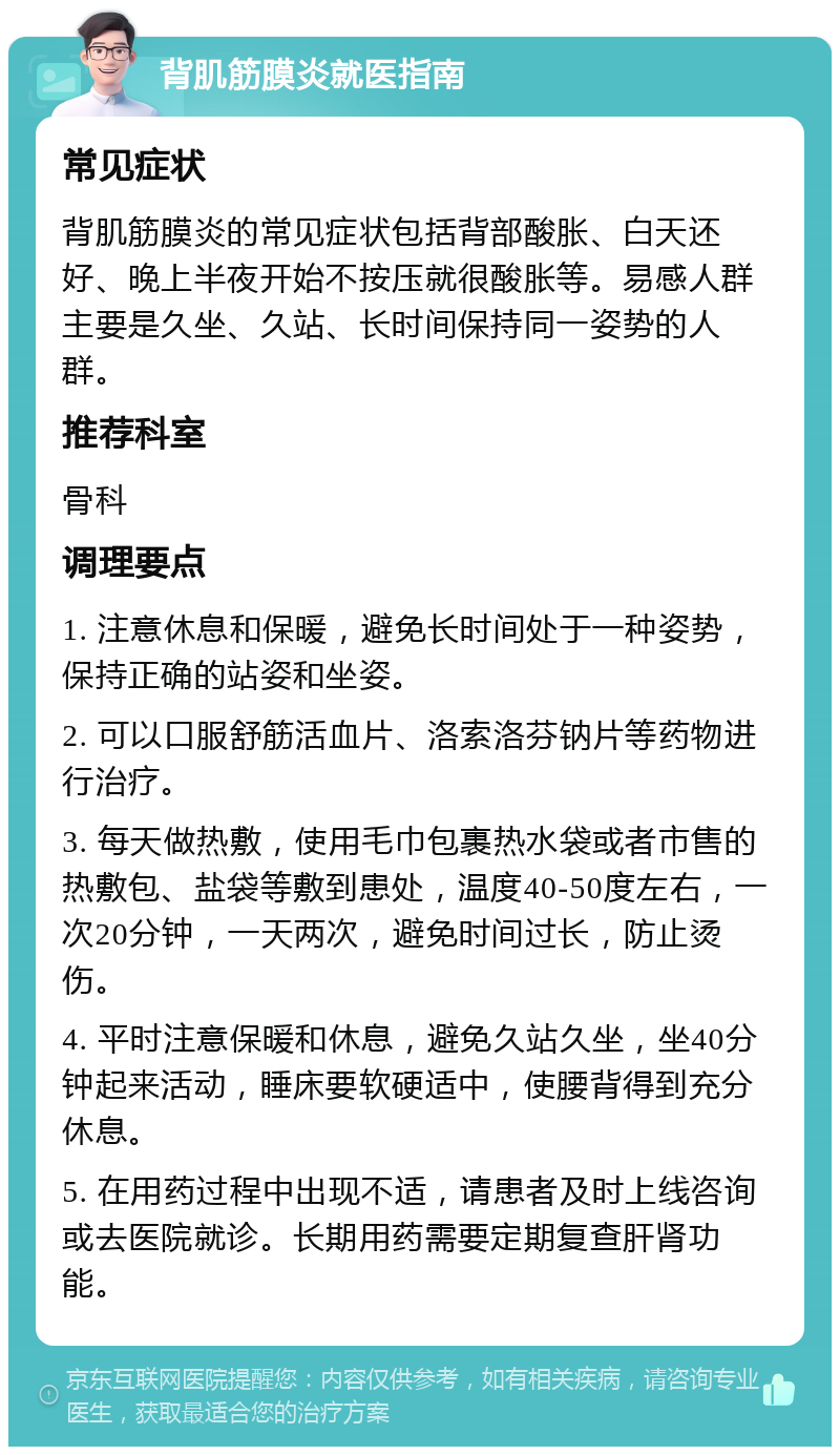 背肌筋膜炎就医指南 常见症状 背肌筋膜炎的常见症状包括背部酸胀、白天还好、晚上半夜开始不按压就很酸胀等。易感人群主要是久坐、久站、长时间保持同一姿势的人群。 推荐科室 骨科 调理要点 1. 注意休息和保暖，避免长时间处于一种姿势，保持正确的站姿和坐姿。 2. 可以口服舒筋活血片、洛索洛芬钠片等药物进行治疗。 3. 每天做热敷，使用毛巾包裹热水袋或者市售的热敷包、盐袋等敷到患处，温度40-50度左右，一次20分钟，一天两次，避免时间过长，防止烫伤。 4. 平时注意保暖和休息，避免久站久坐，坐40分钟起来活动，睡床要软硬适中，使腰背得到充分休息。 5. 在用药过程中出现不适，请患者及时上线咨询或去医院就诊。长期用药需要定期复查肝肾功能。