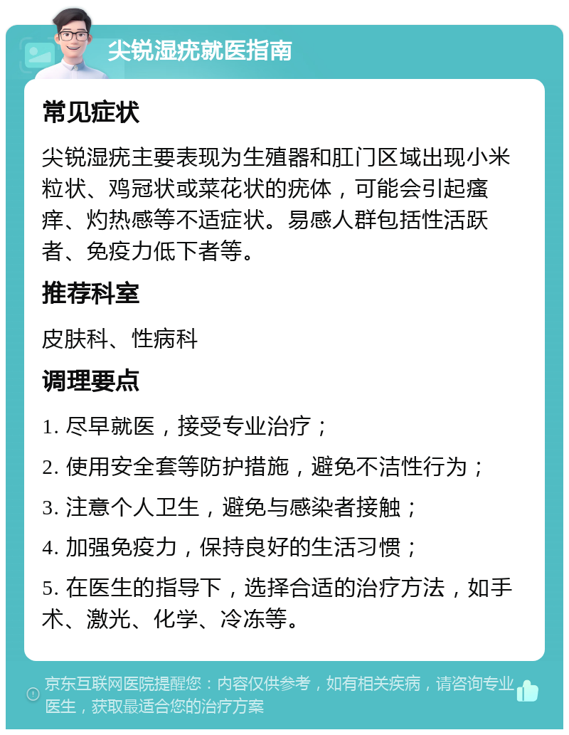 尖锐湿疣就医指南 常见症状 尖锐湿疣主要表现为生殖器和肛门区域出现小米粒状、鸡冠状或菜花状的疣体，可能会引起瘙痒、灼热感等不适症状。易感人群包括性活跃者、免疫力低下者等。 推荐科室 皮肤科、性病科 调理要点 1. 尽早就医，接受专业治疗； 2. 使用安全套等防护措施，避免不洁性行为； 3. 注意个人卫生，避免与感染者接触； 4. 加强免疫力，保持良好的生活习惯； 5. 在医生的指导下，选择合适的治疗方法，如手术、激光、化学、冷冻等。