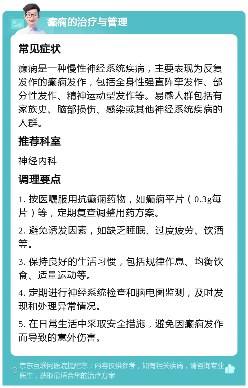 癫痫的治疗与管理 常见症状 癫痫是一种慢性神经系统疾病，主要表现为反复发作的癫痫发作，包括全身性强直阵挛发作、部分性发作、精神运动型发作等。易感人群包括有家族史、脑部损伤、感染或其他神经系统疾病的人群。 推荐科室 神经内科 调理要点 1. 按医嘱服用抗癫痫药物，如癫痫平片（0.3g每片）等，定期复查调整用药方案。 2. 避免诱发因素，如缺乏睡眠、过度疲劳、饮酒等。 3. 保持良好的生活习惯，包括规律作息、均衡饮食、适量运动等。 4. 定期进行神经系统检查和脑电图监测，及时发现和处理异常情况。 5. 在日常生活中采取安全措施，避免因癫痫发作而导致的意外伤害。