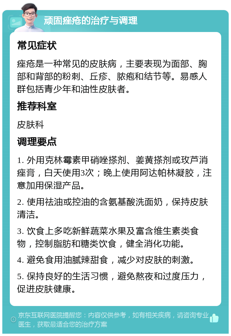 顽固痤疮的治疗与调理 常见症状 痤疮是一种常见的皮肤病，主要表现为面部、胸部和背部的粉刺、丘疹、脓疱和结节等。易感人群包括青少年和油性皮肤者。 推荐科室 皮肤科 调理要点 1. 外用克林霉素甲硝唑搽剂、姜黄搽剂或玫芦消痤膏，白天使用3次；晚上使用阿达帕林凝胶，注意加用保湿产品。 2. 使用祛油或控油的含氨基酸洗面奶，保持皮肤清洁。 3. 饮食上多吃新鲜蔬菜水果及富含维生素类食物，控制脂肪和糖类饮食，健全消化功能。 4. 避免食用油腻辣甜食，减少对皮肤的刺激。 5. 保持良好的生活习惯，避免熬夜和过度压力，促进皮肤健康。