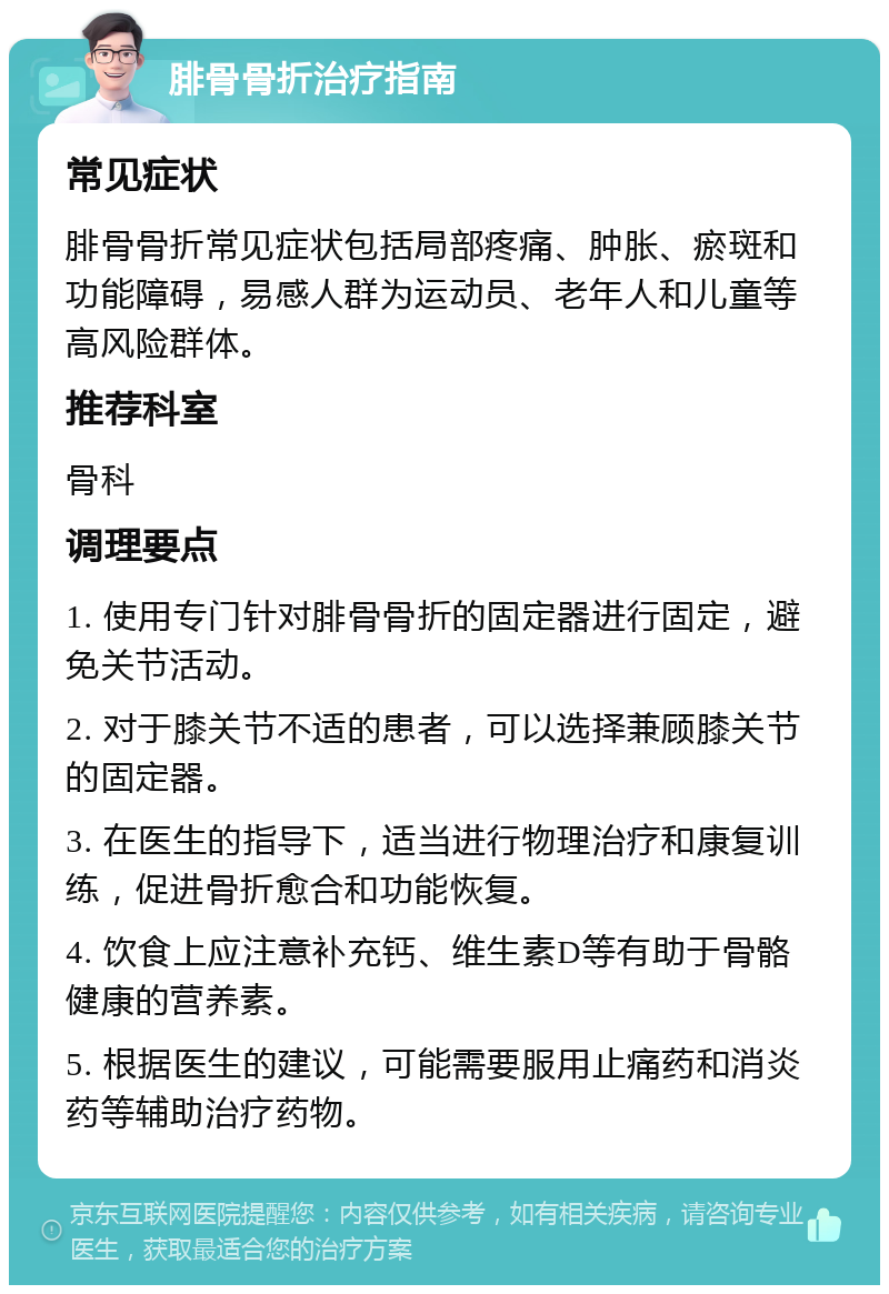 腓骨骨折治疗指南 常见症状 腓骨骨折常见症状包括局部疼痛、肿胀、瘀斑和功能障碍，易感人群为运动员、老年人和儿童等高风险群体。 推荐科室 骨科 调理要点 1. 使用专门针对腓骨骨折的固定器进行固定，避免关节活动。 2. 对于膝关节不适的患者，可以选择兼顾膝关节的固定器。 3. 在医生的指导下，适当进行物理治疗和康复训练，促进骨折愈合和功能恢复。 4. 饮食上应注意补充钙、维生素D等有助于骨骼健康的营养素。 5. 根据医生的建议，可能需要服用止痛药和消炎药等辅助治疗药物。