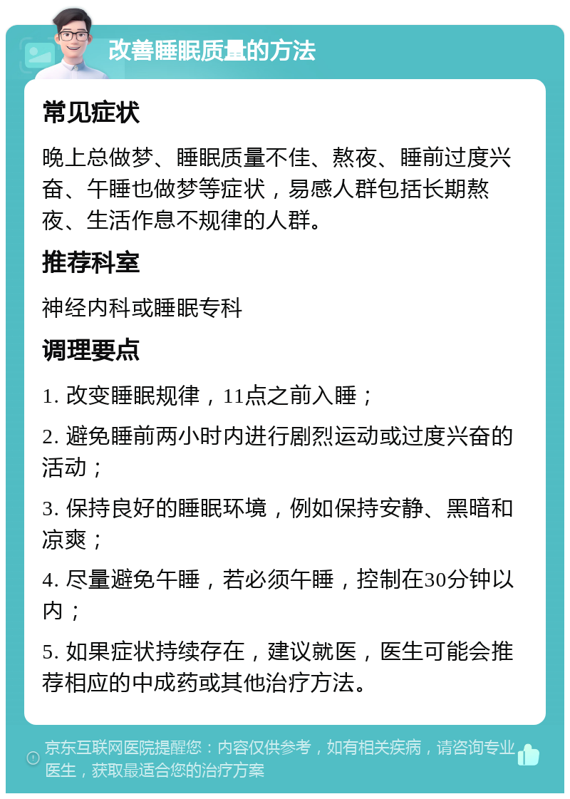 改善睡眠质量的方法 常见症状 晚上总做梦、睡眠质量不佳、熬夜、睡前过度兴奋、午睡也做梦等症状，易感人群包括长期熬夜、生活作息不规律的人群。 推荐科室 神经内科或睡眠专科 调理要点 1. 改变睡眠规律，11点之前入睡； 2. 避免睡前两小时内进行剧烈运动或过度兴奋的活动； 3. 保持良好的睡眠环境，例如保持安静、黑暗和凉爽； 4. 尽量避免午睡，若必须午睡，控制在30分钟以内； 5. 如果症状持续存在，建议就医，医生可能会推荐相应的中成药或其他治疗方法。