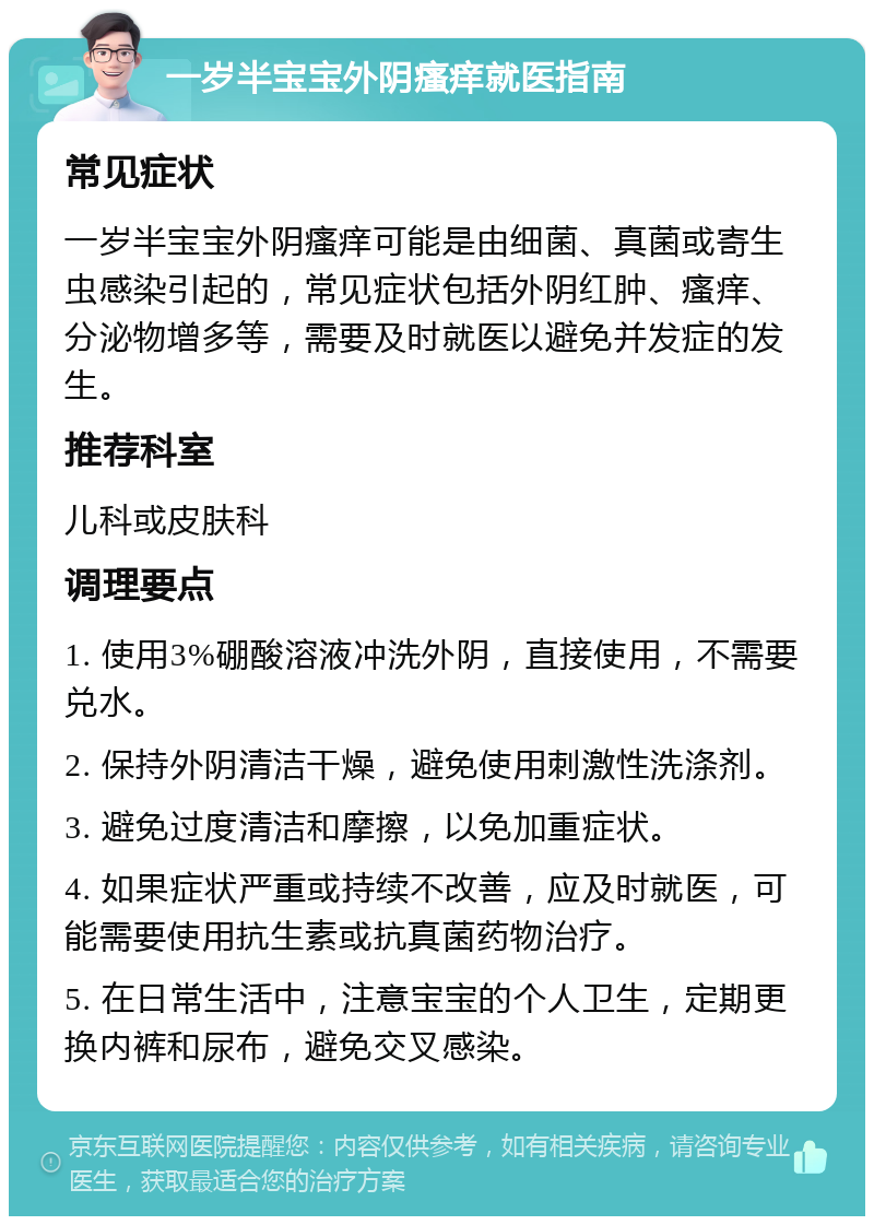 一岁半宝宝外阴瘙痒就医指南 常见症状 一岁半宝宝外阴瘙痒可能是由细菌、真菌或寄生虫感染引起的，常见症状包括外阴红肿、瘙痒、分泌物增多等，需要及时就医以避免并发症的发生。 推荐科室 儿科或皮肤科 调理要点 1. 使用3%硼酸溶液冲洗外阴，直接使用，不需要兑水。 2. 保持外阴清洁干燥，避免使用刺激性洗涤剂。 3. 避免过度清洁和摩擦，以免加重症状。 4. 如果症状严重或持续不改善，应及时就医，可能需要使用抗生素或抗真菌药物治疗。 5. 在日常生活中，注意宝宝的个人卫生，定期更换内裤和尿布，避免交叉感染。