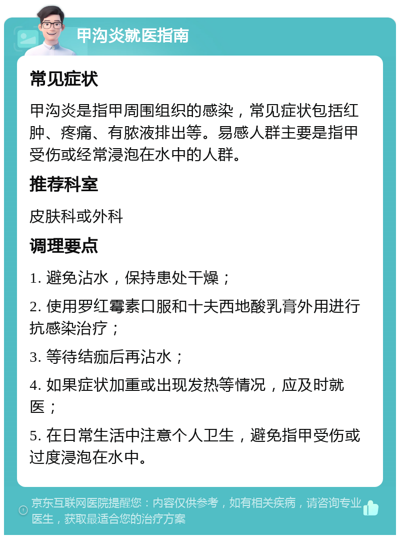 甲沟炎就医指南 常见症状 甲沟炎是指甲周围组织的感染，常见症状包括红肿、疼痛、有脓液排出等。易感人群主要是指甲受伤或经常浸泡在水中的人群。 推荐科室 皮肤科或外科 调理要点 1. 避免沾水，保持患处干燥； 2. 使用罗红霉素口服和十夫西地酸乳膏外用进行抗感染治疗； 3. 等待结痂后再沾水； 4. 如果症状加重或出现发热等情况，应及时就医； 5. 在日常生活中注意个人卫生，避免指甲受伤或过度浸泡在水中。