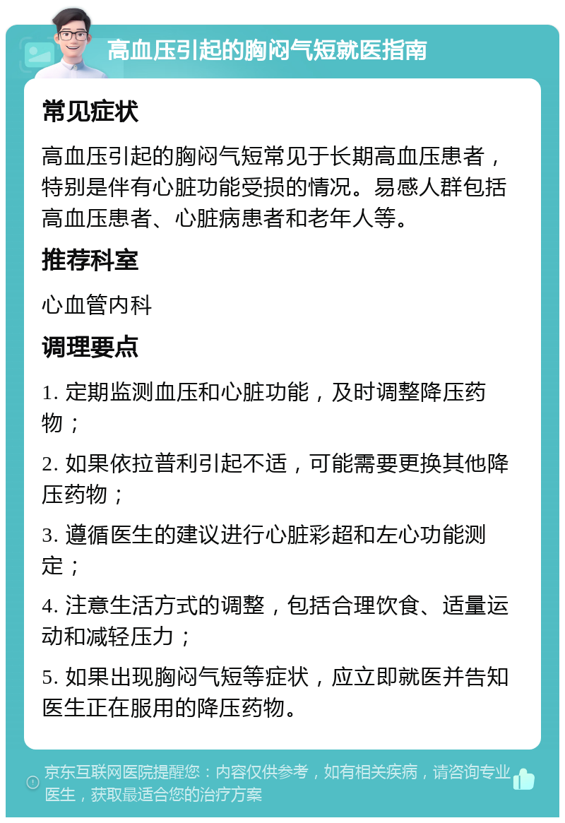 高血压引起的胸闷气短就医指南 常见症状 高血压引起的胸闷气短常见于长期高血压患者，特别是伴有心脏功能受损的情况。易感人群包括高血压患者、心脏病患者和老年人等。 推荐科室 心血管内科 调理要点 1. 定期监测血压和心脏功能，及时调整降压药物； 2. 如果依拉普利引起不适，可能需要更换其他降压药物； 3. 遵循医生的建议进行心脏彩超和左心功能测定； 4. 注意生活方式的调整，包括合理饮食、适量运动和减轻压力； 5. 如果出现胸闷气短等症状，应立即就医并告知医生正在服用的降压药物。