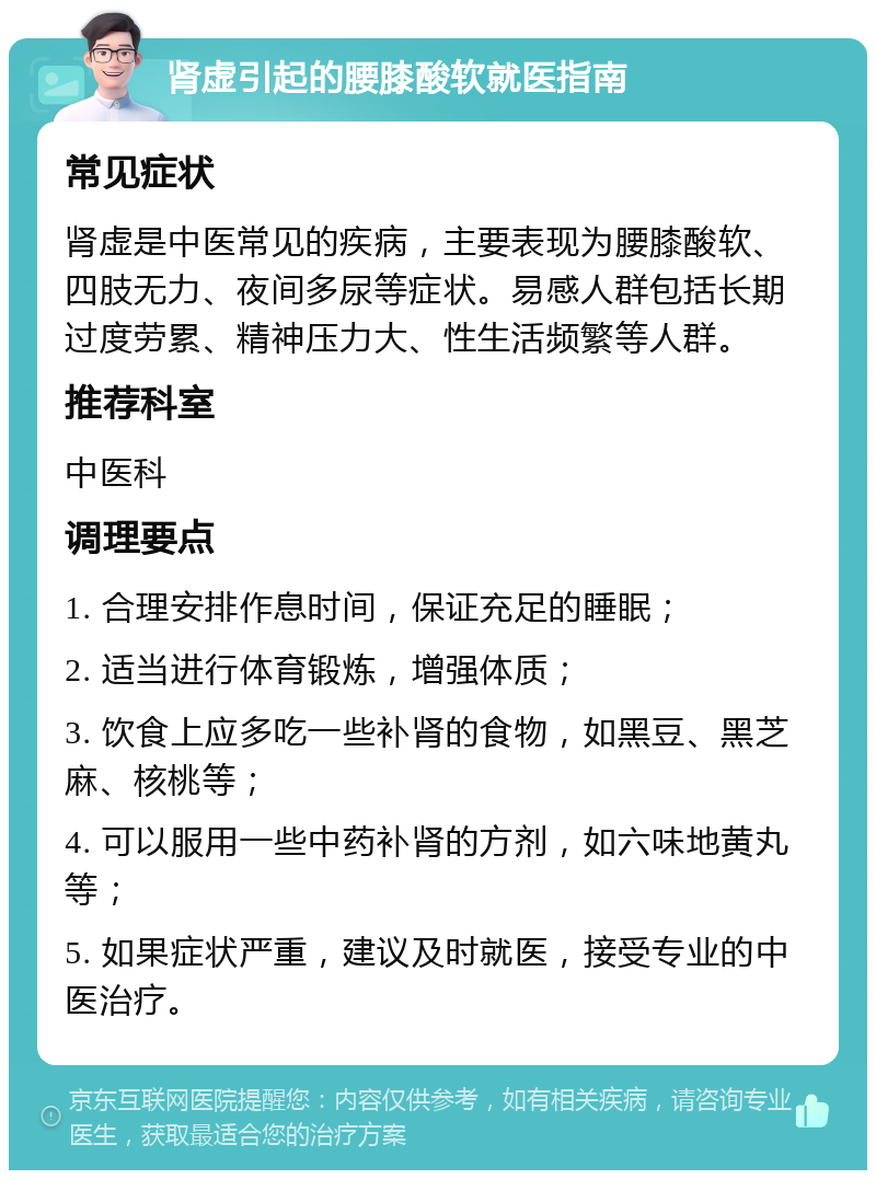 肾虚引起的腰膝酸软就医指南 常见症状 肾虚是中医常见的疾病，主要表现为腰膝酸软、四肢无力、夜间多尿等症状。易感人群包括长期过度劳累、精神压力大、性生活频繁等人群。 推荐科室 中医科 调理要点 1. 合理安排作息时间，保证充足的睡眠； 2. 适当进行体育锻炼，增强体质； 3. 饮食上应多吃一些补肾的食物，如黑豆、黑芝麻、核桃等； 4. 可以服用一些中药补肾的方剂，如六味地黄丸等； 5. 如果症状严重，建议及时就医，接受专业的中医治疗。