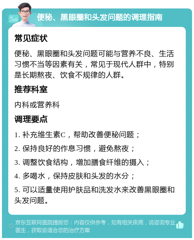 便秘、黑眼圈和头发问题的调理指南 常见症状 便秘、黑眼圈和头发问题可能与营养不良、生活习惯不当等因素有关，常见于现代人群中，特别是长期熬夜、饮食不规律的人群。 推荐科室 内科或营养科 调理要点 1. 补充维生素C，帮助改善便秘问题； 2. 保持良好的作息习惯，避免熬夜； 3. 调整饮食结构，增加膳食纤维的摄入； 4. 多喝水，保持皮肤和头发的水分； 5. 可以适量使用护肤品和洗发水来改善黑眼圈和头发问题。