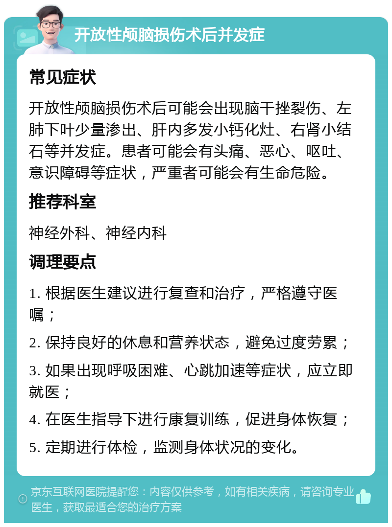 开放性颅脑损伤术后并发症 常见症状 开放性颅脑损伤术后可能会出现脑干挫裂伤、左肺下叶少量渗出、肝内多发小钙化灶、右肾小结石等并发症。患者可能会有头痛、恶心、呕吐、意识障碍等症状，严重者可能会有生命危险。 推荐科室 神经外科、神经内科 调理要点 1. 根据医生建议进行复查和治疗，严格遵守医嘱； 2. 保持良好的休息和营养状态，避免过度劳累； 3. 如果出现呼吸困难、心跳加速等症状，应立即就医； 4. 在医生指导下进行康复训练，促进身体恢复； 5. 定期进行体检，监测身体状况的变化。