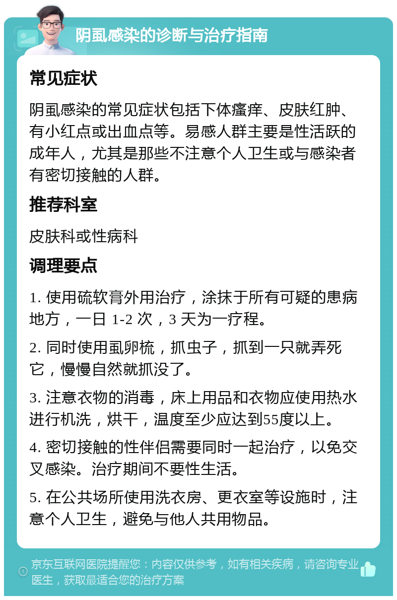 阴虱感染的诊断与治疗指南 常见症状 阴虱感染的常见症状包括下体瘙痒、皮肤红肿、有小红点或出血点等。易感人群主要是性活跃的成年人，尤其是那些不注意个人卫生或与感染者有密切接触的人群。 推荐科室 皮肤科或性病科 调理要点 1. 使用硫软膏外用治疗，涂抹于所有可疑的患病地方，一日 1-2 次，3 天为一疗程。 2. 同时使用虱卵梳，抓虫子，抓到一只就弄死它，慢慢自然就抓没了。 3. 注意衣物的消毒，床上用品和衣物应使用热水进行机洗，烘干，温度至少应达到55度以上。 4. 密切接触的性伴侣需要同时一起治疗，以免交叉感染。治疗期间不要性生活。 5. 在公共场所使用洗衣房、更衣室等设施时，注意个人卫生，避免与他人共用物品。