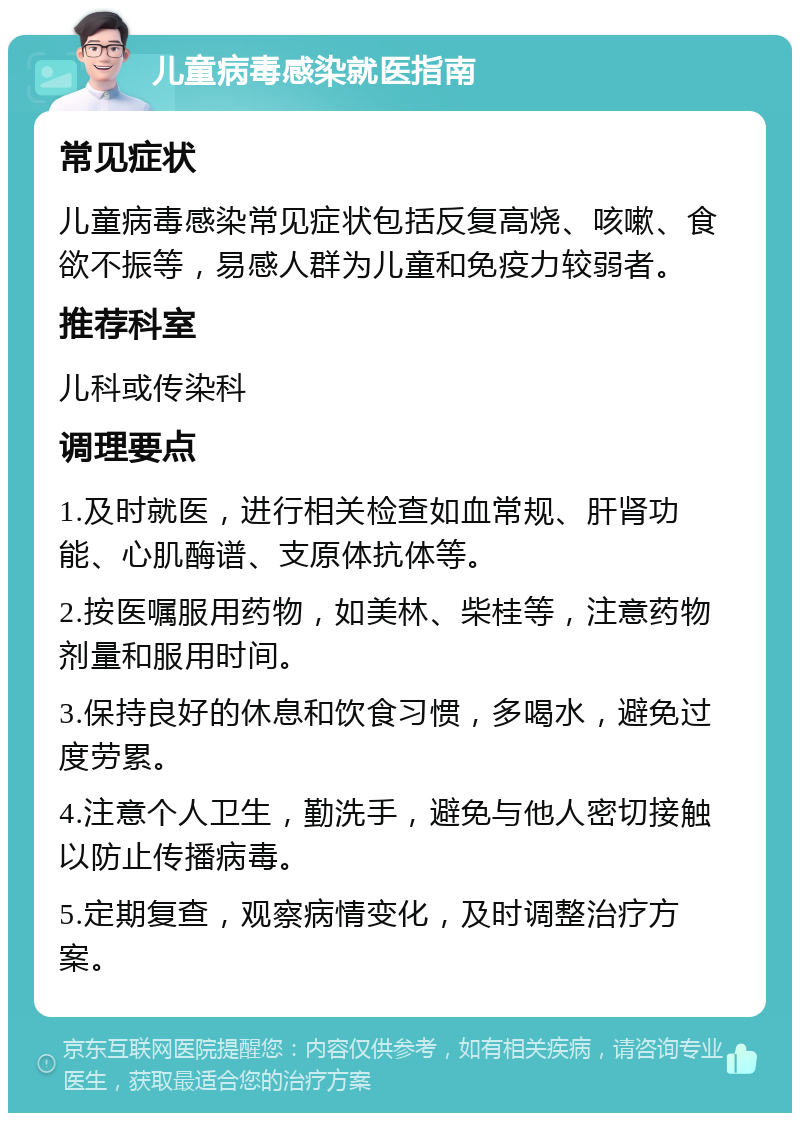 儿童病毒感染就医指南 常见症状 儿童病毒感染常见症状包括反复高烧、咳嗽、食欲不振等，易感人群为儿童和免疫力较弱者。 推荐科室 儿科或传染科 调理要点 1.及时就医，进行相关检查如血常规、肝肾功能、心肌酶谱、支原体抗体等。 2.按医嘱服用药物，如美林、柴桂等，注意药物剂量和服用时间。 3.保持良好的休息和饮食习惯，多喝水，避免过度劳累。 4.注意个人卫生，勤洗手，避免与他人密切接触以防止传播病毒。 5.定期复查，观察病情变化，及时调整治疗方案。