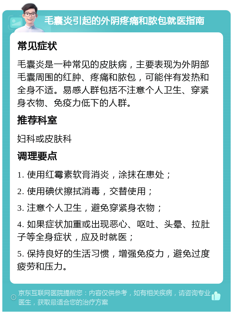 毛囊炎引起的外阴疼痛和脓包就医指南 常见症状 毛囊炎是一种常见的皮肤病，主要表现为外阴部毛囊周围的红肿、疼痛和脓包，可能伴有发热和全身不适。易感人群包括不注意个人卫生、穿紧身衣物、免疫力低下的人群。 推荐科室 妇科或皮肤科 调理要点 1. 使用红霉素软膏消炎，涂抹在患处； 2. 使用碘伏擦拭消毒，交替使用； 3. 注意个人卫生，避免穿紧身衣物； 4. 如果症状加重或出现恶心、呕吐、头晕、拉肚子等全身症状，应及时就医； 5. 保持良好的生活习惯，增强免疫力，避免过度疲劳和压力。