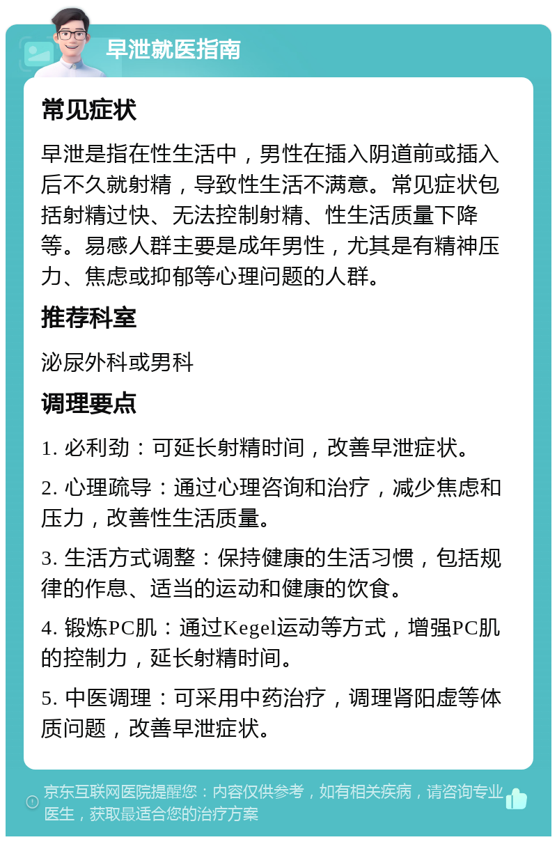 早泄就医指南 常见症状 早泄是指在性生活中，男性在插入阴道前或插入后不久就射精，导致性生活不满意。常见症状包括射精过快、无法控制射精、性生活质量下降等。易感人群主要是成年男性，尤其是有精神压力、焦虑或抑郁等心理问题的人群。 推荐科室 泌尿外科或男科 调理要点 1. 必利劲：可延长射精时间，改善早泄症状。 2. 心理疏导：通过心理咨询和治疗，减少焦虑和压力，改善性生活质量。 3. 生活方式调整：保持健康的生活习惯，包括规律的作息、适当的运动和健康的饮食。 4. 锻炼PC肌：通过Kegel运动等方式，增强PC肌的控制力，延长射精时间。 5. 中医调理：可采用中药治疗，调理肾阳虚等体质问题，改善早泄症状。