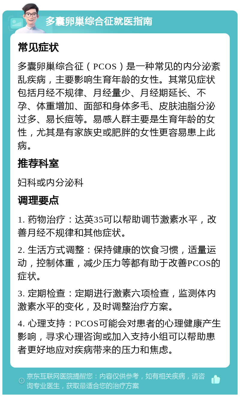 多囊卵巢综合征就医指南 常见症状 多囊卵巢综合征（PCOS）是一种常见的内分泌紊乱疾病，主要影响生育年龄的女性。其常见症状包括月经不规律、月经量少、月经期延长、不孕、体重增加、面部和身体多毛、皮肤油脂分泌过多、易长痘等。易感人群主要是生育年龄的女性，尤其是有家族史或肥胖的女性更容易患上此病。 推荐科室 妇科或内分泌科 调理要点 1. 药物治疗：达英35可以帮助调节激素水平，改善月经不规律和其他症状。 2. 生活方式调整：保持健康的饮食习惯，适量运动，控制体重，减少压力等都有助于改善PCOS的症状。 3. 定期检查：定期进行激素六项检查，监测体内激素水平的变化，及时调整治疗方案。 4. 心理支持：PCOS可能会对患者的心理健康产生影响，寻求心理咨询或加入支持小组可以帮助患者更好地应对疾病带来的压力和焦虑。