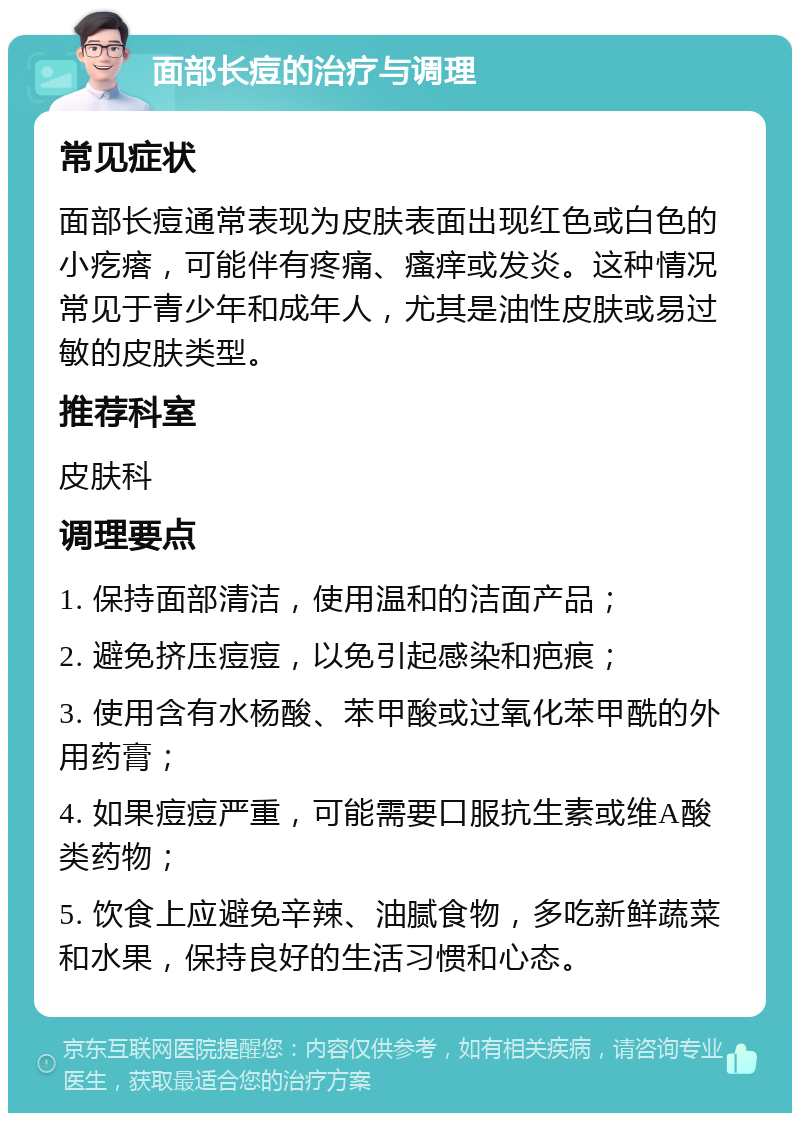 面部长痘的治疗与调理 常见症状 面部长痘通常表现为皮肤表面出现红色或白色的小疙瘩，可能伴有疼痛、瘙痒或发炎。这种情况常见于青少年和成年人，尤其是油性皮肤或易过敏的皮肤类型。 推荐科室 皮肤科 调理要点 1. 保持面部清洁，使用温和的洁面产品； 2. 避免挤压痘痘，以免引起感染和疤痕； 3. 使用含有水杨酸、苯甲酸或过氧化苯甲酰的外用药膏； 4. 如果痘痘严重，可能需要口服抗生素或维A酸类药物； 5. 饮食上应避免辛辣、油腻食物，多吃新鲜蔬菜和水果，保持良好的生活习惯和心态。