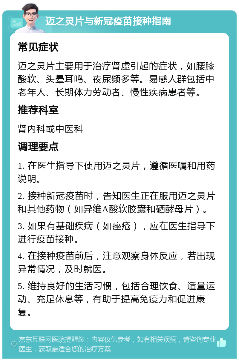 迈之灵片与新冠疫苗接种指南 常见症状 迈之灵片主要用于治疗肾虚引起的症状，如腰膝酸软、头晕耳鸣、夜尿频多等。易感人群包括中老年人、长期体力劳动者、慢性疾病患者等。 推荐科室 肾内科或中医科 调理要点 1. 在医生指导下使用迈之灵片，遵循医嘱和用药说明。 2. 接种新冠疫苗时，告知医生正在服用迈之灵片和其他药物（如异维A酸软胶囊和硒酵母片）。 3. 如果有基础疾病（如痤疮），应在医生指导下进行疫苗接种。 4. 在接种疫苗前后，注意观察身体反应，若出现异常情况，及时就医。 5. 维持良好的生活习惯，包括合理饮食、适量运动、充足休息等，有助于提高免疫力和促进康复。