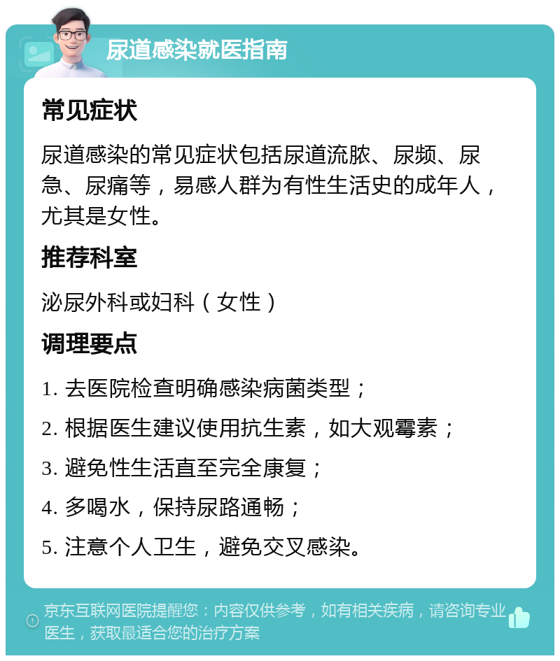 尿道感染就医指南 常见症状 尿道感染的常见症状包括尿道流脓、尿频、尿急、尿痛等，易感人群为有性生活史的成年人，尤其是女性。 推荐科室 泌尿外科或妇科（女性） 调理要点 1. 去医院检查明确感染病菌类型； 2. 根据医生建议使用抗生素，如大观霉素； 3. 避免性生活直至完全康复； 4. 多喝水，保持尿路通畅； 5. 注意个人卫生，避免交叉感染。