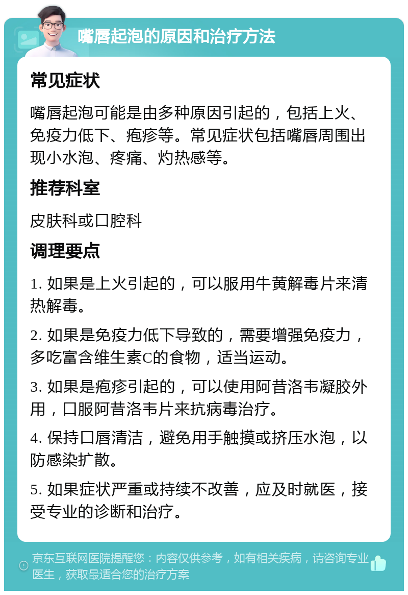 嘴唇起泡的原因和治疗方法 常见症状 嘴唇起泡可能是由多种原因引起的，包括上火、免疫力低下、疱疹等。常见症状包括嘴唇周围出现小水泡、疼痛、灼热感等。 推荐科室 皮肤科或口腔科 调理要点 1. 如果是上火引起的，可以服用牛黄解毒片来清热解毒。 2. 如果是免疫力低下导致的，需要增强免疫力，多吃富含维生素C的食物，适当运动。 3. 如果是疱疹引起的，可以使用阿昔洛韦凝胶外用，口服阿昔洛韦片来抗病毒治疗。 4. 保持口唇清洁，避免用手触摸或挤压水泡，以防感染扩散。 5. 如果症状严重或持续不改善，应及时就医，接受专业的诊断和治疗。