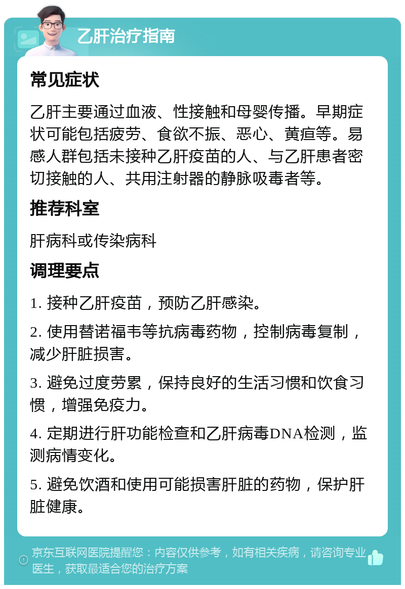 乙肝治疗指南 常见症状 乙肝主要通过血液、性接触和母婴传播。早期症状可能包括疲劳、食欲不振、恶心、黄疸等。易感人群包括未接种乙肝疫苗的人、与乙肝患者密切接触的人、共用注射器的静脉吸毒者等。 推荐科室 肝病科或传染病科 调理要点 1. 接种乙肝疫苗，预防乙肝感染。 2. 使用替诺福韦等抗病毒药物，控制病毒复制，减少肝脏损害。 3. 避免过度劳累，保持良好的生活习惯和饮食习惯，增强免疫力。 4. 定期进行肝功能检查和乙肝病毒DNA检测，监测病情变化。 5. 避免饮酒和使用可能损害肝脏的药物，保护肝脏健康。