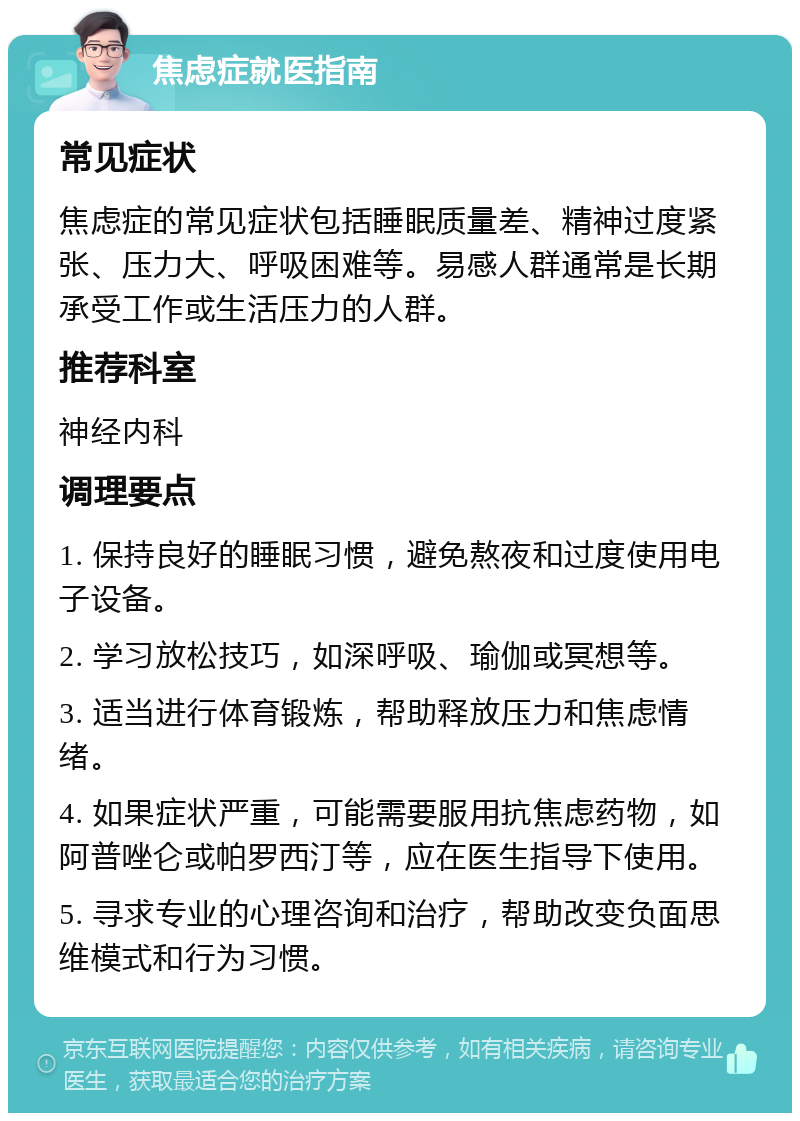 焦虑症就医指南 常见症状 焦虑症的常见症状包括睡眠质量差、精神过度紧张、压力大、呼吸困难等。易感人群通常是长期承受工作或生活压力的人群。 推荐科室 神经内科 调理要点 1. 保持良好的睡眠习惯，避免熬夜和过度使用电子设备。 2. 学习放松技巧，如深呼吸、瑜伽或冥想等。 3. 适当进行体育锻炼，帮助释放压力和焦虑情绪。 4. 如果症状严重，可能需要服用抗焦虑药物，如阿普唑仑或帕罗西汀等，应在医生指导下使用。 5. 寻求专业的心理咨询和治疗，帮助改变负面思维模式和行为习惯。