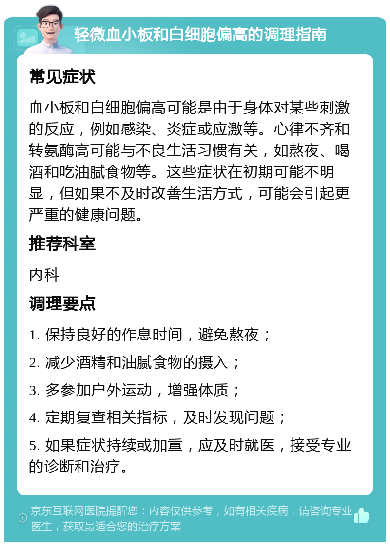 轻微血小板和白细胞偏高的调理指南 常见症状 血小板和白细胞偏高可能是由于身体对某些刺激的反应，例如感染、炎症或应激等。心律不齐和转氨酶高可能与不良生活习惯有关，如熬夜、喝酒和吃油腻食物等。这些症状在初期可能不明显，但如果不及时改善生活方式，可能会引起更严重的健康问题。 推荐科室 内科 调理要点 1. 保持良好的作息时间，避免熬夜； 2. 减少酒精和油腻食物的摄入； 3. 多参加户外运动，增强体质； 4. 定期复查相关指标，及时发现问题； 5. 如果症状持续或加重，应及时就医，接受专业的诊断和治疗。